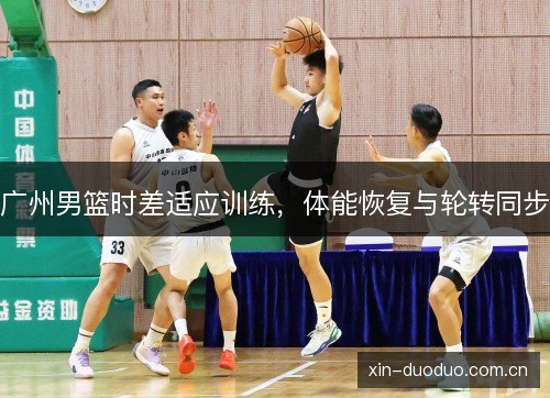 广州男篮时差适应训练,体能恢复与轮转同步 广州男篮时差适应训练,体能恢复与轮转同步